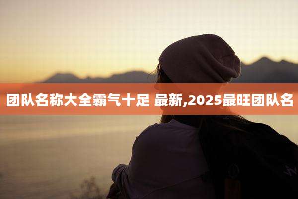 团队名称大全霸气十足 最新,2025最旺团队名