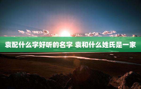 袁配什么字好听的名字 袁和什么姓氏是一家