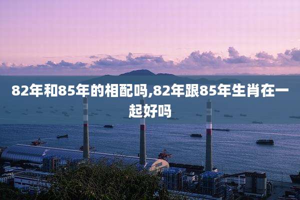 82年和85年的相配吗,82年跟85年生肖在一起好吗