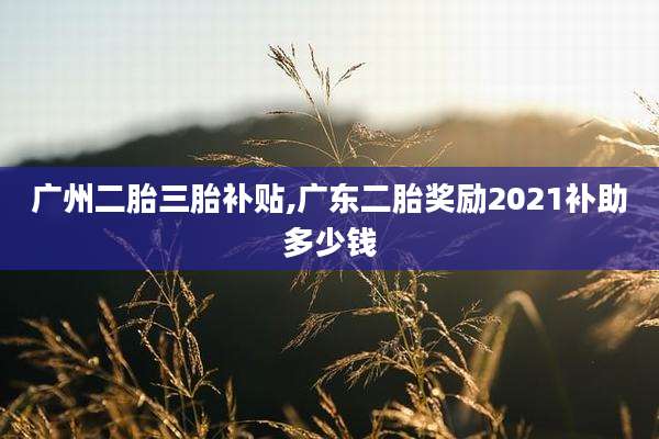 广州二胎三胎补贴,广东二胎奖励2021补助多少钱