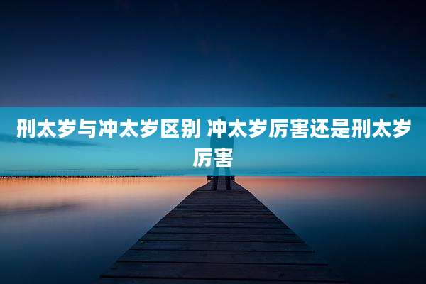 刑太岁与冲太岁区别 冲太岁厉害还是刑太岁厉害