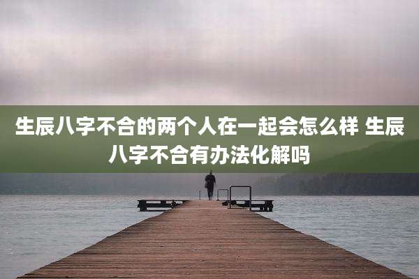 生辰八字不合的两个人在一起会怎么样 生辰八字不合有办法化解吗