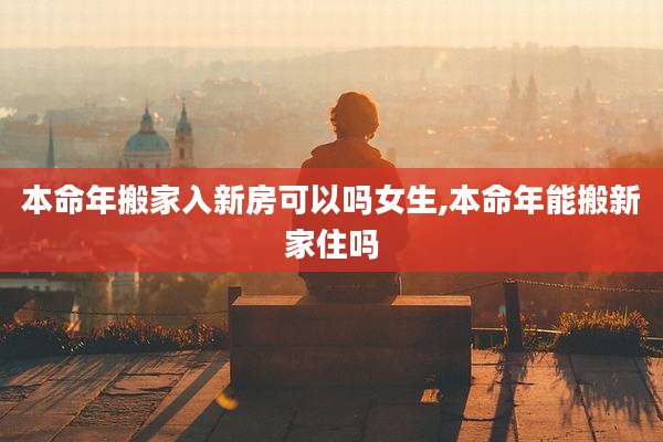 本命年搬家入新房可以吗女生,本命年能搬新家住吗