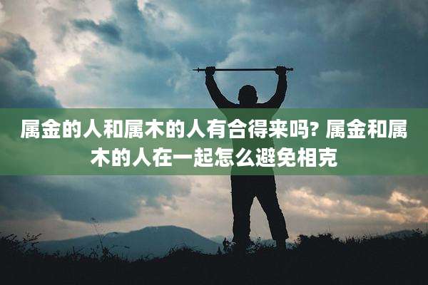 属金的人和属木的人有合得来吗? 属金和属木的人在一起怎么避免相克
