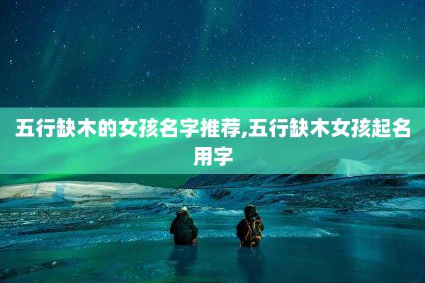 五行缺木的女孩名字推荐,五行缺木女孩起名用字