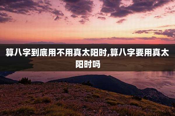 算八字到底用不用真太阳时,算八字要用真太阳时吗