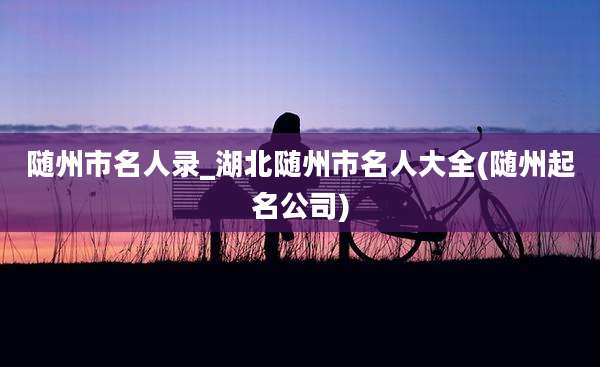 随州市名人录_湖北随州市名人大全(随州起名公司)