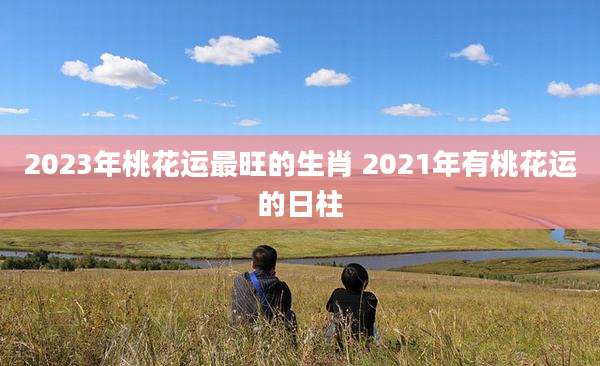 2023年桃花运最旺的生肖 2021年有桃花运的日柱