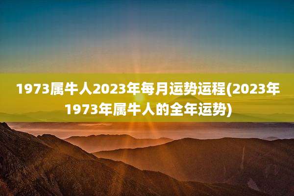 1973属牛人2023年每月运势运程(2023年1973年属牛人的全年运势)