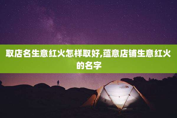 取店名生意红火怎样取好,蕴意店铺生意红火的名字