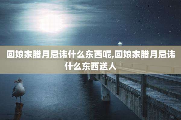 回娘家腊月忌讳什么东西呢,回娘家腊月忌讳什么东西送人
