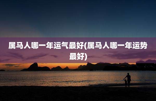 属马人哪一年运气最好(属马人哪一年运势最好)
