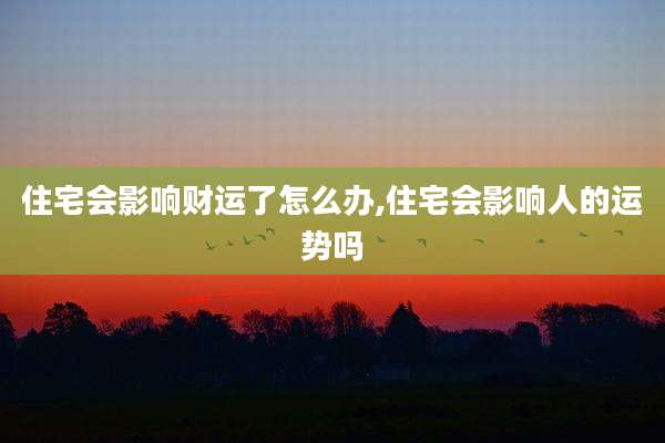 住宅会影响财运了怎么办,住宅会影响人的运势吗