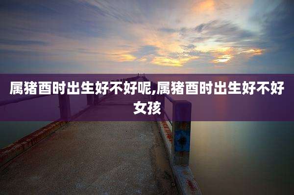 属猪酉时出生好不好呢,属猪酉时出生好不好女孩