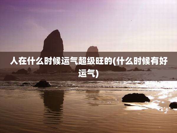 人在什么时候运气超级旺的(什么时候有好运气)