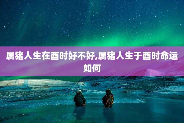 属猪人生在酉时好不好,属猪人生于酉时命运如何