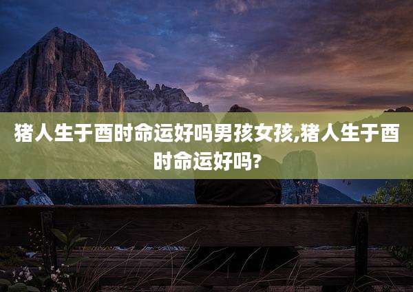 猪人生于酉时命运好吗男孩女孩,猪人生于酉时命运好吗?