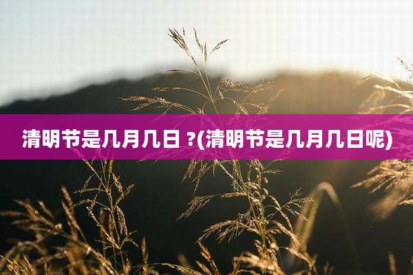 清明节是几月几日 ?(清明节是几月几日呢)