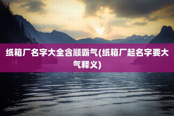 纸箱厂名字大全含顺霸气(纸箱厂起名字要大气释义)