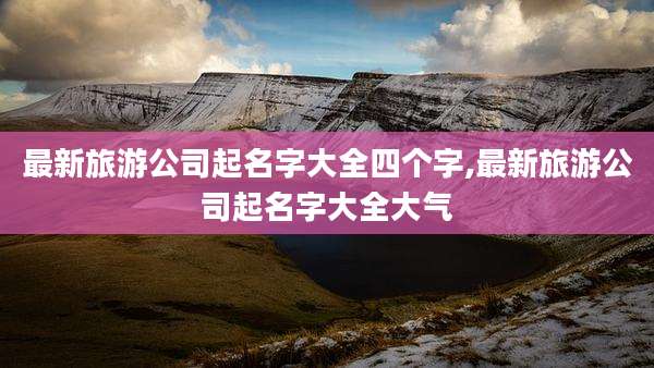 最新旅游公司起名字大全四个字,最新旅游公司起名字大全大气