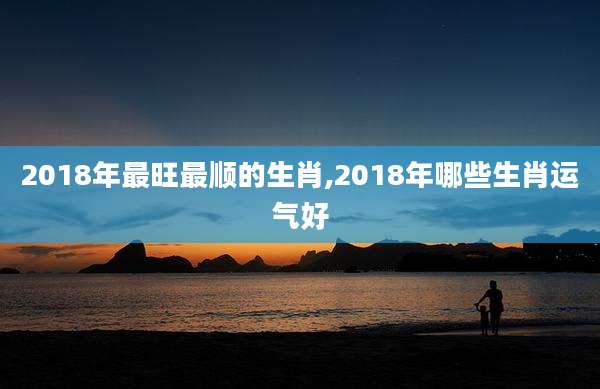 2018年最旺最顺的生肖,2018年哪些生肖运气好