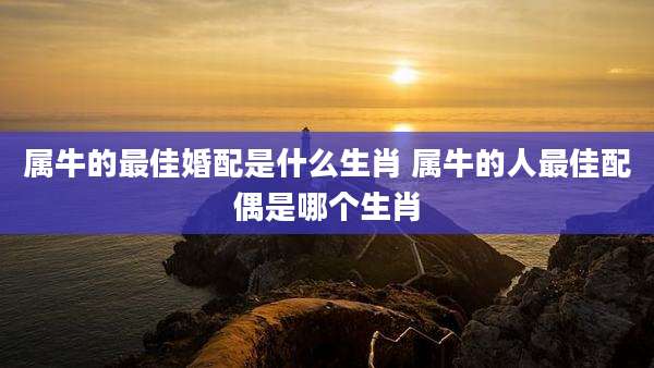 属牛的最佳婚配是什么生肖 属牛的人最佳配偶是哪个生肖