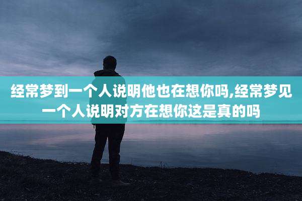 经常梦到一个人说明他也在想你吗,经常梦见一个人说明对方在想你这是真的吗