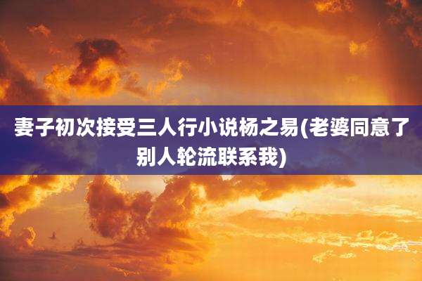 妻子初次接受三人行小说杨之易(老婆同意了别人轮流联系我)