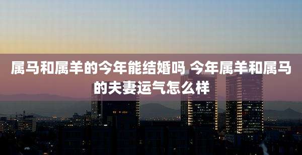 属马和属羊的今年能结婚吗 今年属羊和属马的夫妻运气怎么样