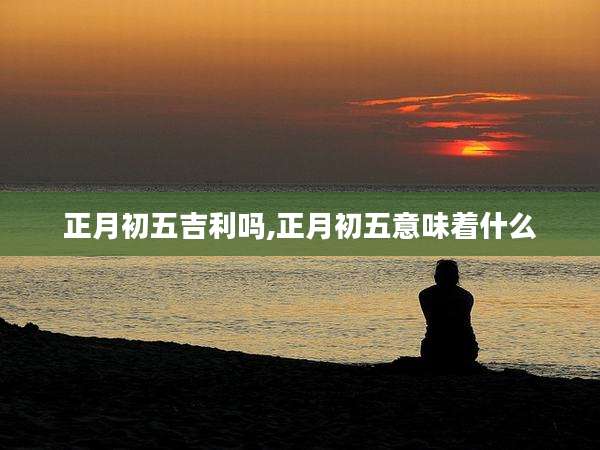 正月初五吉利吗,正月初五意味着什么