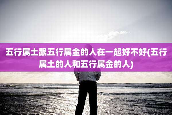 五行属土跟五行属金的人在一起好不好(五行属土的人和五行属金的人)