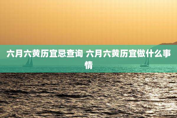 六月六黄历宜忌查询 六月六黄历宜做什么事情