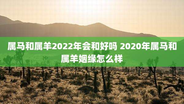 属马和属羊2022年会和好吗 2020年属马和属羊姻缘怎么样