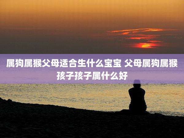 属狗属猴父母适合生什么宝宝 父母属狗属猴孩子孩子属什么好