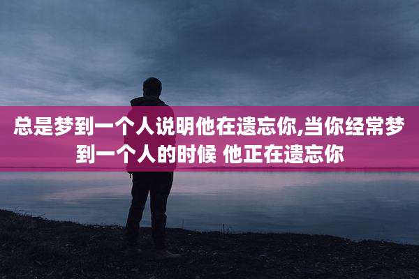 总是梦到一个人说明他在遗忘你,当你经常梦到一个人的时候 他正在遗忘你