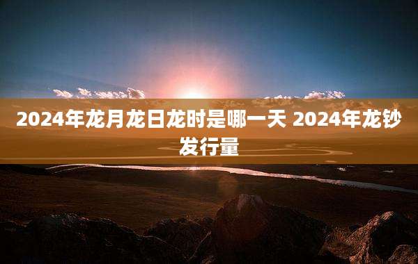 2024年龙月龙日龙时是哪一天 2024年龙钞发行量