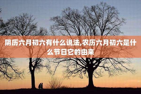 阴历六月初六有什么说法,农历六月初六是什么节日它的由来