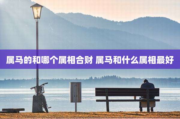 属马的和哪个属相合财 属马和什么属相最好