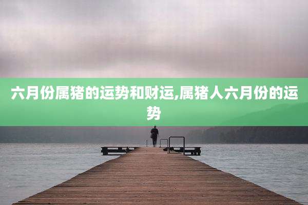 六月份属猪的运势和财运,属猪人六月份的运势