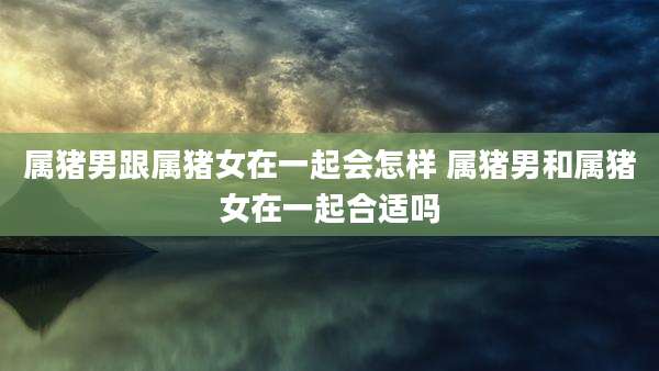 属猪男跟属猪女在一起会怎样 属猪男和属猪女在一起合适吗