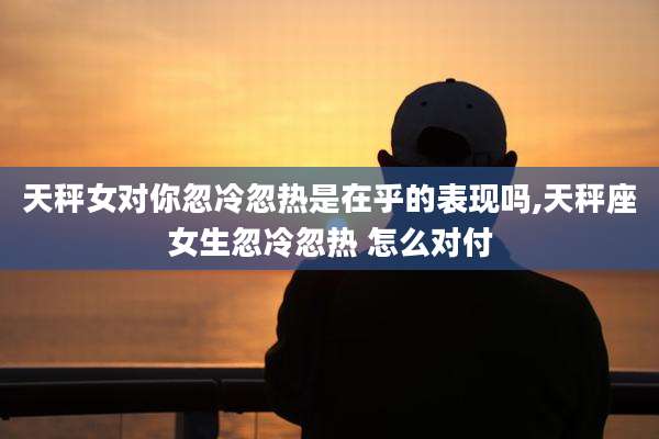 天秤女对你忽冷忽热是在乎的表现吗,天秤座女生忽冷忽热 怎么对付