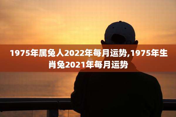 1975年属兔人2022年每月运势,1975年生肖兔2021年每月运势