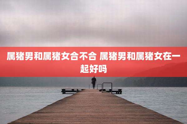 属猪男和属猪女合不合 属猪男和属猪女在一起好吗