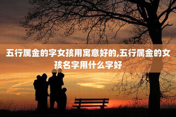五行属金的字女孩用寓意好的,五行属金的女孩名字用什么字好
