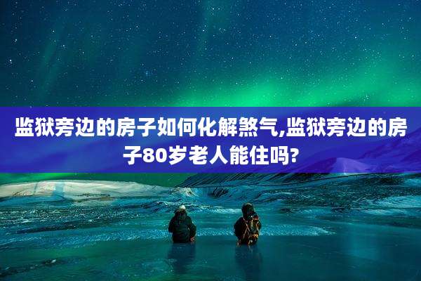 监狱旁边的房子如何化解煞气,监狱旁边的房子80岁老人能住吗?