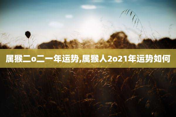 属猴二o二一年运势,属猴人2o21年运势如何