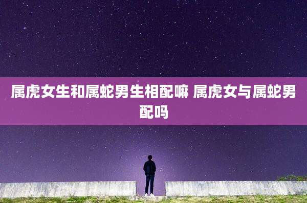 属虎女生和属蛇男生相配嘛 属虎女与属蛇男配吗