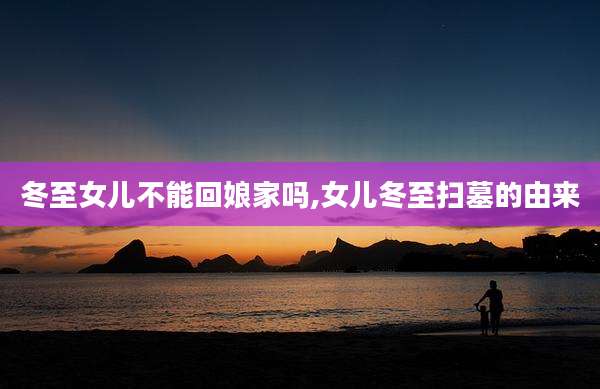 冬至女儿不能回娘家吗,女儿冬至扫墓的由来