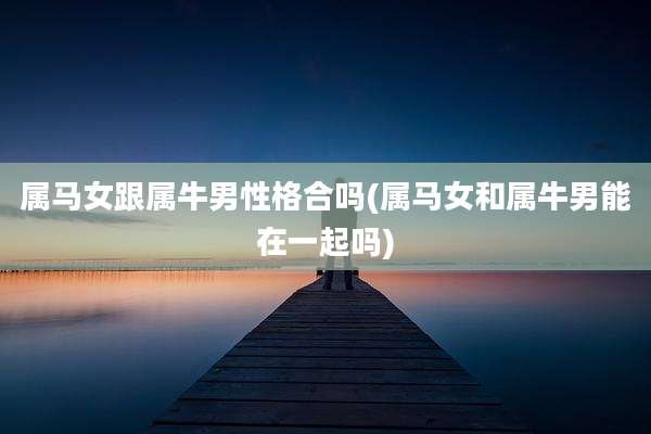属马女跟属牛男性格合吗(属马女和属牛男能在一起吗)