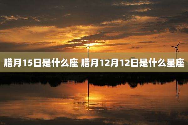 腊月15日是什么座 腊月12月12日是什么星座